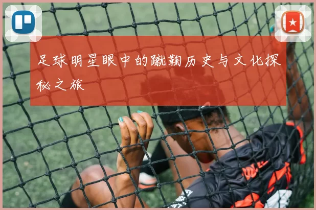 足球明星眼中的蹴鞠历史与文化探秘之旅