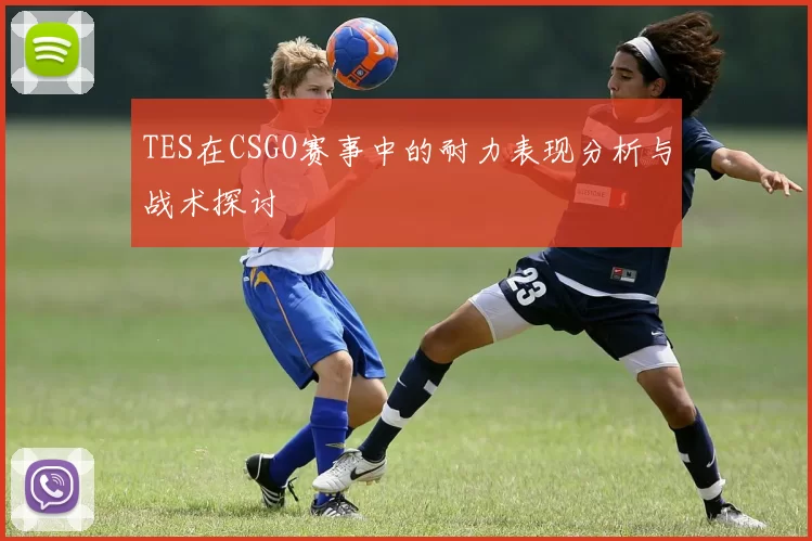 TES在CSGO赛事中的耐力表现分析与战术探讨