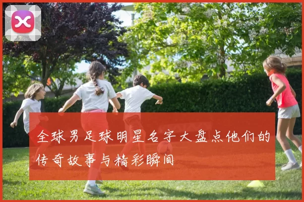全球男足球明星名字大盘点他们的传奇故事与精彩瞬间