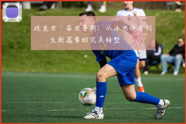 迈克尔·菲尔普斯：从泳池传奇到人生新篇章的完美转型