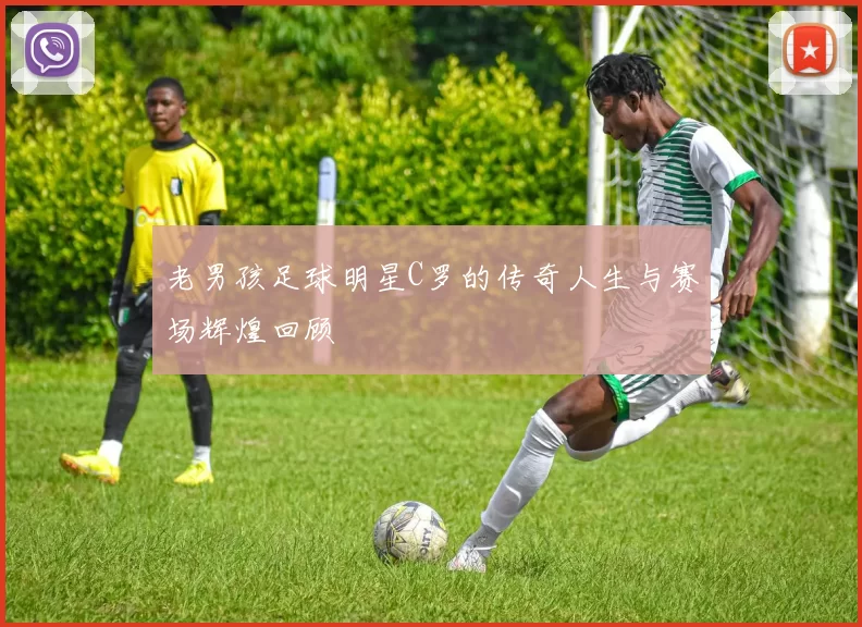 老男孩足球明星C罗的传奇人生与赛场辉煌回顾