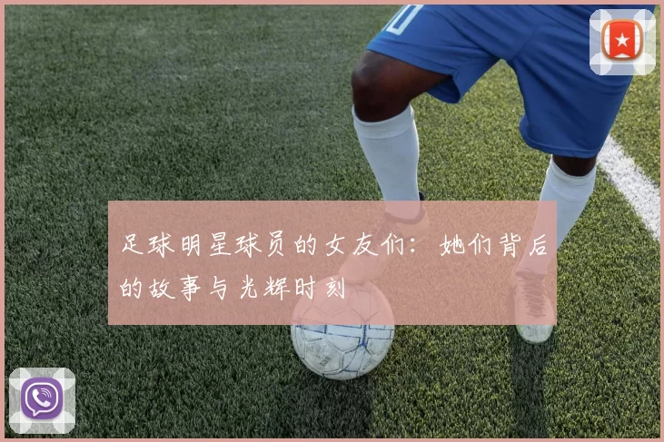 足球明星球员的女友们：她们背后的故事与光辉时刻