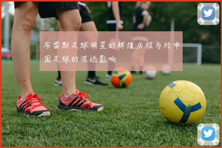布雷默足球明星的辉煌历程与对中国足球的深远影响
