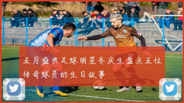 五月盛典足球明星齐庆生盘点五位传奇球员的生日故事
