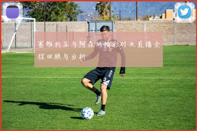 塞维利亚与阿森纳精彩对决直播全程回顾与分析