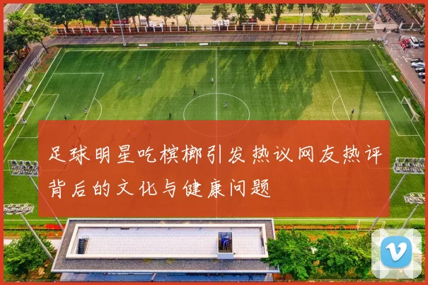 足球明星吃槟榔引发热议网友热评背后的文化与健康问题