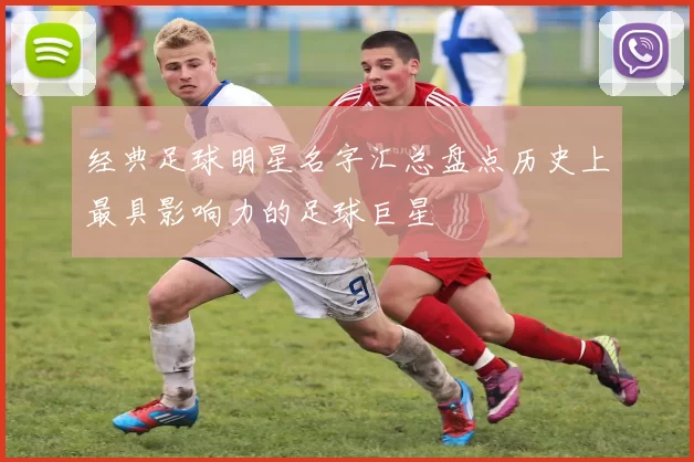 经典足球明星名字汇总盘点历史上最具影响力的足球巨星