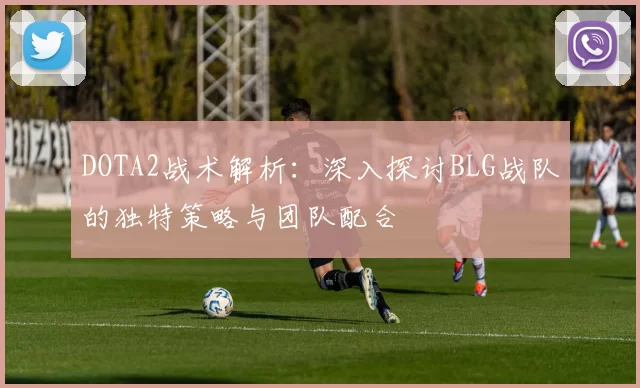 DOTA2战术解析：深入探讨BLG战队的独特策略与团队配合