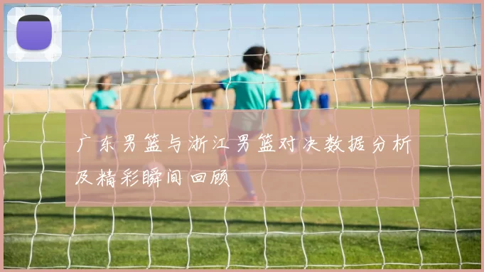 广东男篮与浙江男篮对决数据分析及精彩瞬间回顾