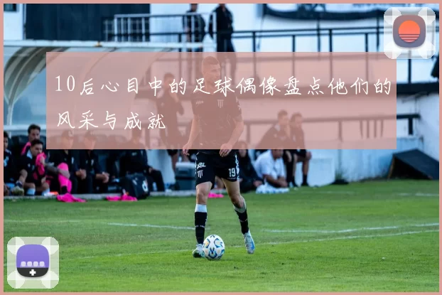 10后心目中的足球偶像盘点他们的风采与成就