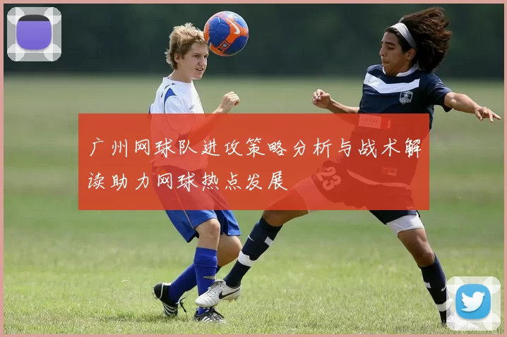 广州网球队进攻策略分析与战术解读助力网球热点发展