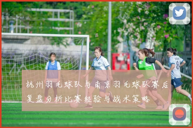 杭州羽毛球队与南京羽毛球队赛后复盘分析比赛经验与战术策略