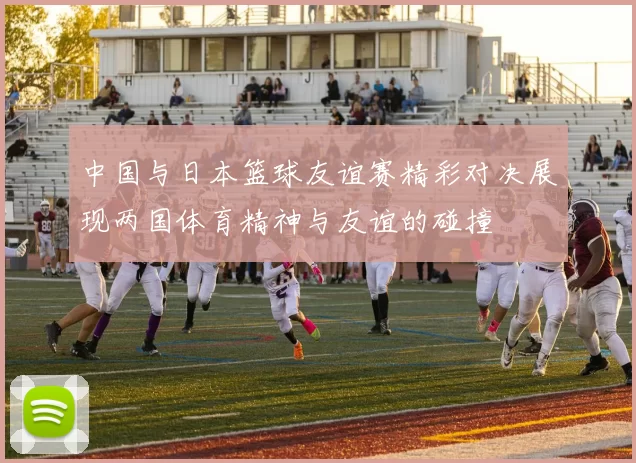 中国与日本篮球友谊赛精彩对决展现两国体育精神与友谊的碰撞