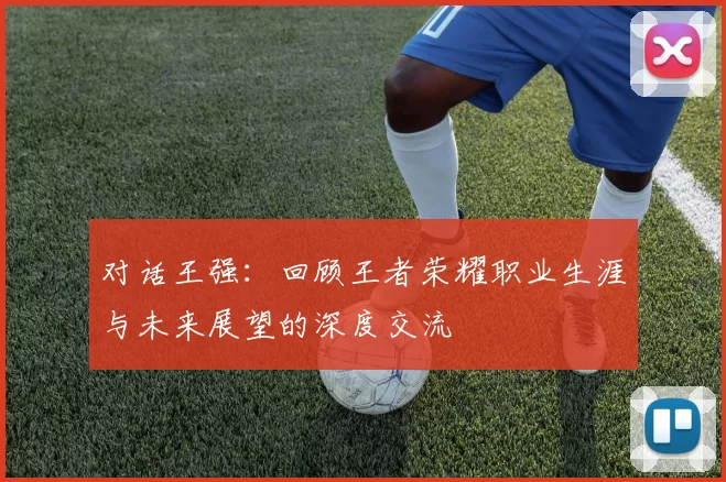 对话王强：回顾王者荣耀职业生涯与未来展望的深度交流