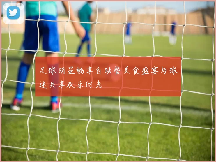 足球明星畅享自助餐美食盛宴与球迷共享欢乐时光