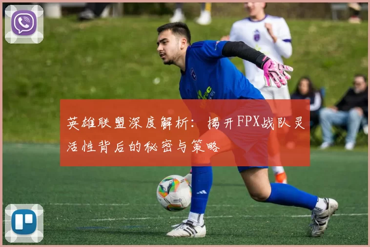 英雄联盟深度解析：揭开FPX战队灵活性背后的秘密与策略