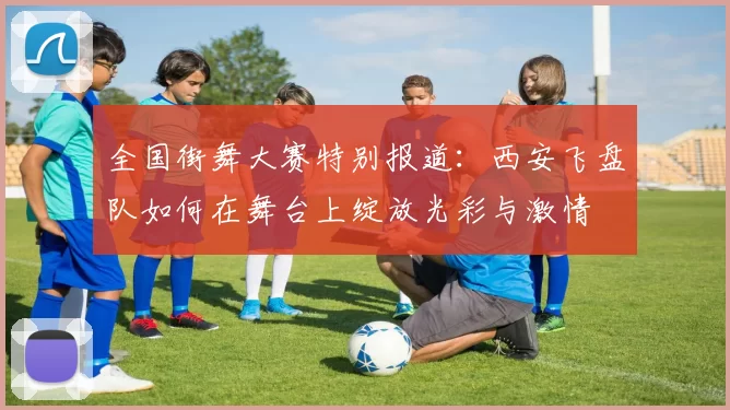 全国街舞大赛特别报道：西安飞盘队如何在舞台上绽放光彩与激情