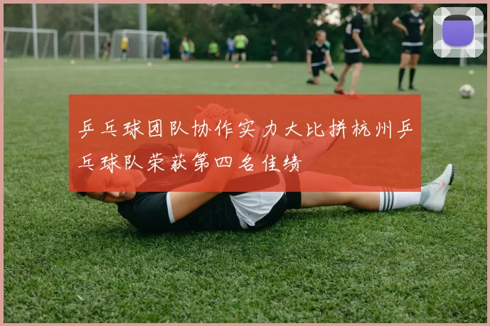 乒乓球团队协作实力大比拼杭州乒乓球队荣获第四名佳绩
