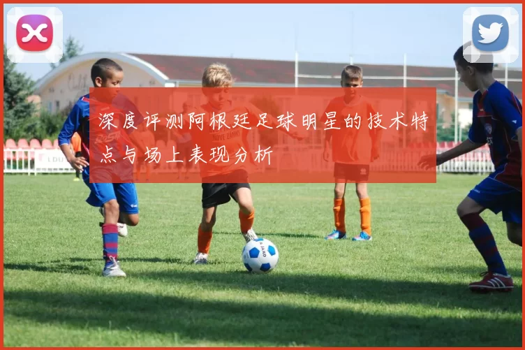 深度评测阿根廷足球明星的技术特点与场上表现分析