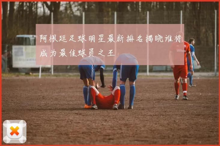 阿根廷足球明星最新排名揭晓谁将成为最佳球员之王