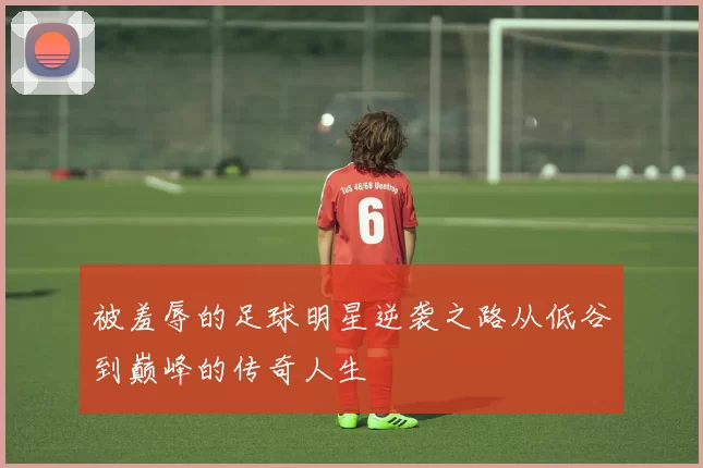 被羞辱的足球明星逆袭之路从低谷到巅峰的传奇人生