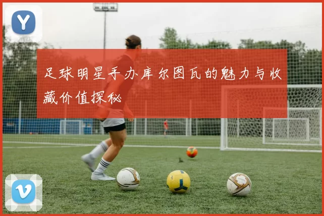 足球明星手办库尔图瓦的魅力与收藏价值探秘