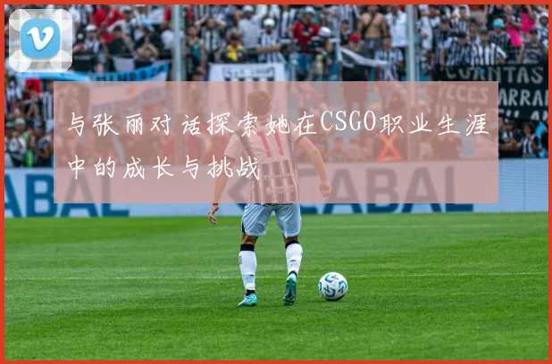 与张丽对话探索她在CSGO职业生涯中的成长与挑战