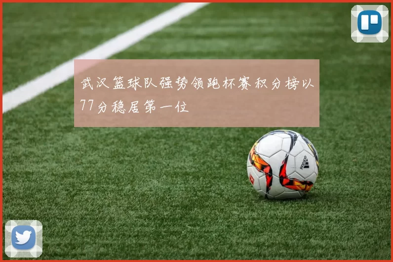 武汉篮球队强势领跑杯赛积分榜以77分稳居第一位