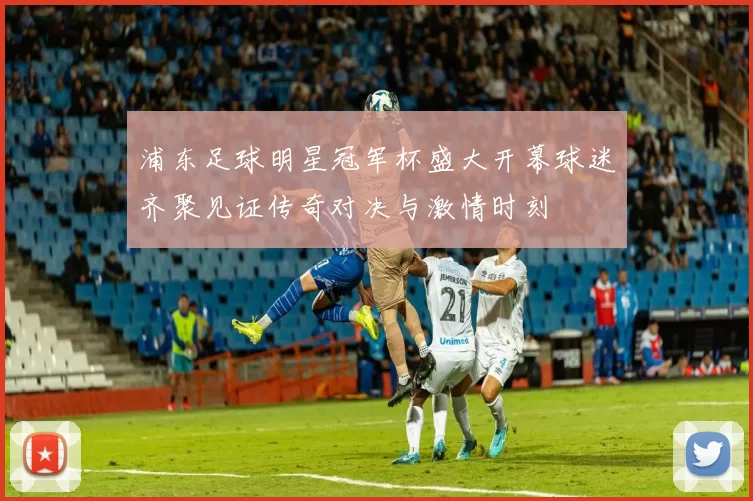 浦东足球明星冠军杯盛大开幕球迷齐聚见证传奇对决与激情时刻
