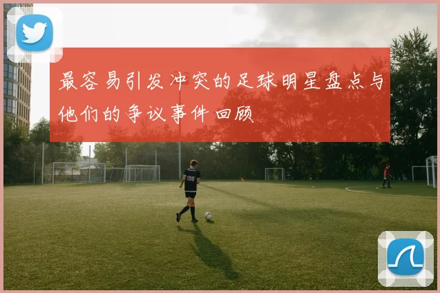 最容易引发冲突的足球明星盘点与他们的争议事件回顾