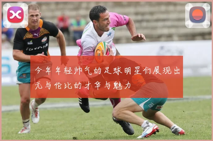 今年年轻帅气的足球明星们展现出无与伦比的才华与魅力