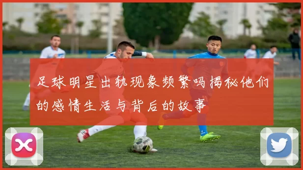 足球明星出轨现象频繁吗揭秘他们的感情生活与背后的故事