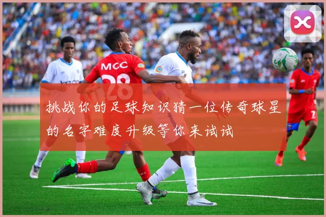 挑战你的足球知识猜一位传奇球星的名字难度升级等你来试试