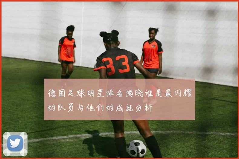 德国足球明星排名揭晓谁是最闪耀的队员与他们的成就分析