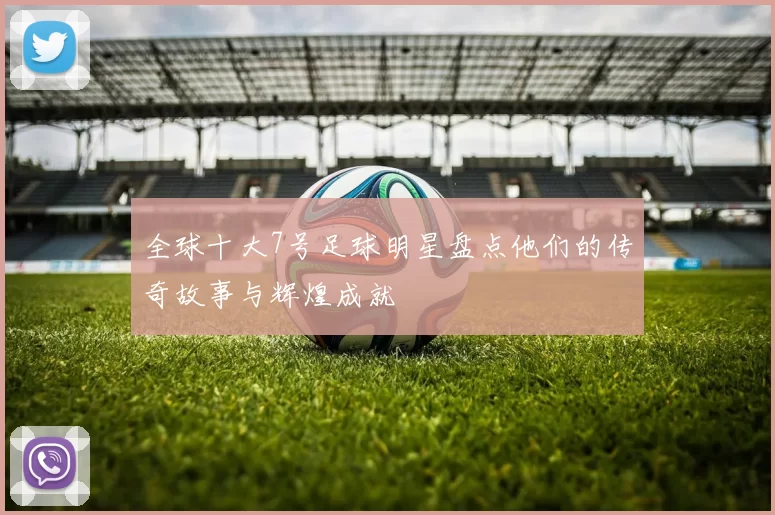 全球十大7号足球明星盘点他们的传奇故事与辉煌成就