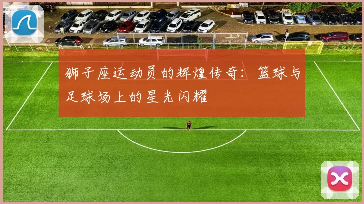 狮子座运动员的辉煌传奇：篮球与足球场上的星光闪耀