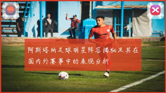 阿斯塔纳足球明星阵容揭秘及其在国内外赛事中的表现分析
