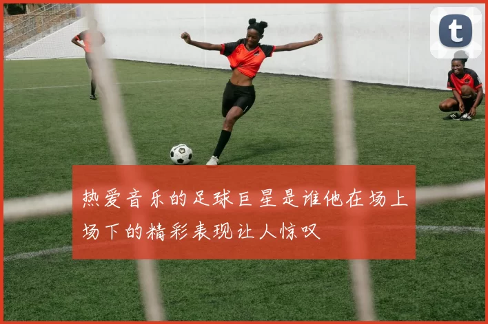 热爱音乐的足球巨星是谁他在场上场下的精彩表现让人惊叹