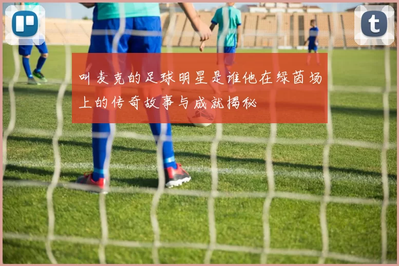 叫麦克的足球明星是谁他在绿茵场上的传奇故事与成就揭秘