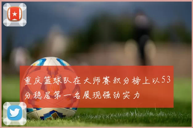 重庆篮球队在大师赛积分榜上以53分稳居第一名展现强劲实力