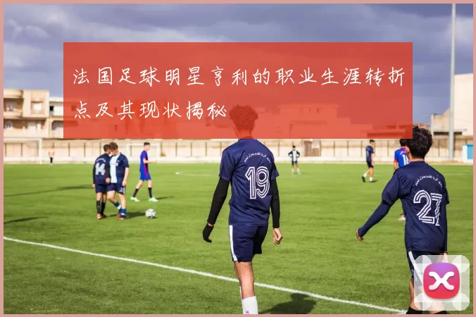 法国足球明星亨利的职业生涯转折点及其现状揭秘