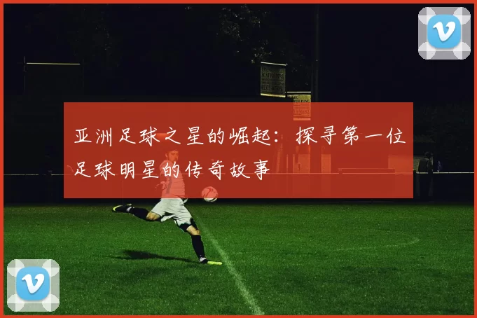 亚洲足球之星的崛起：探寻第一位足球明星的传奇故事