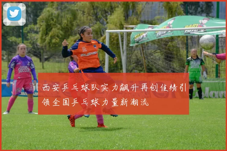 西安乒乓球队实力飙升再创佳绩引领全国乒乓球力量新潮流