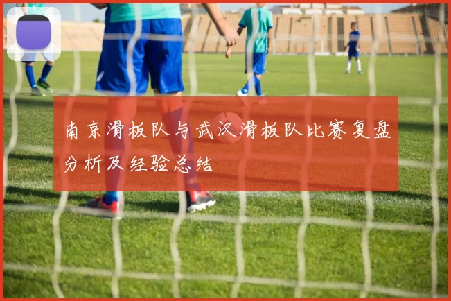 南京滑板队与武汉滑板队比赛复盘分析及经验总结