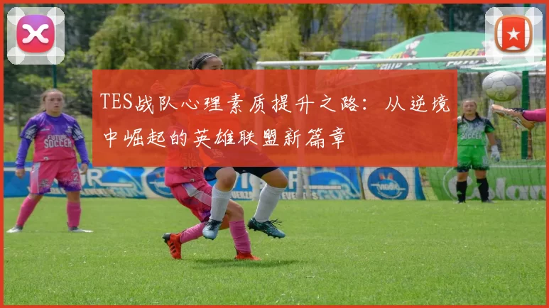 TES战队心理素质提升之路：从逆境中崛起的英雄联盟新篇章
