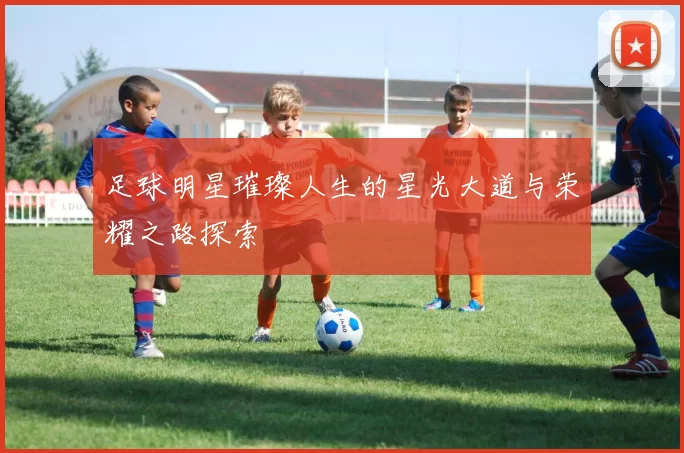 足球明星璀璨人生的星光大道与荣耀之路探索
