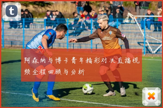 阿森纳与博卡青年精彩对决直播视频全程回顾与分析