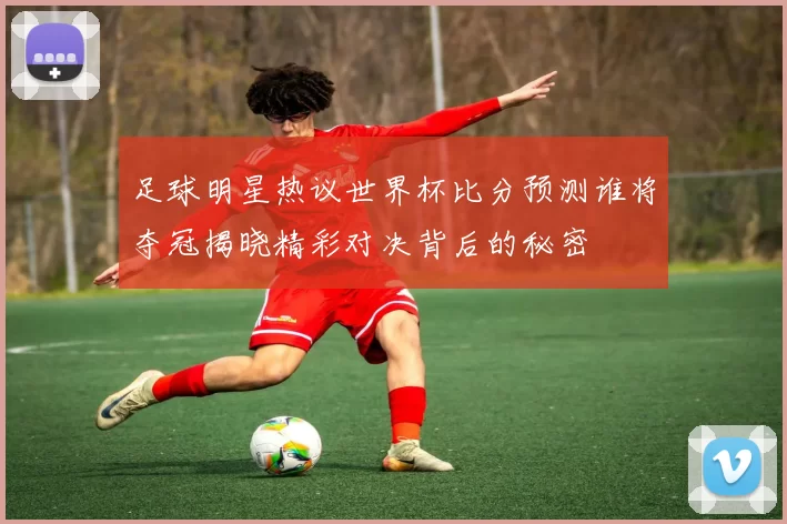 足球明星热议世界杯比分预测谁将夺冠揭晓精彩对决背后的秘密