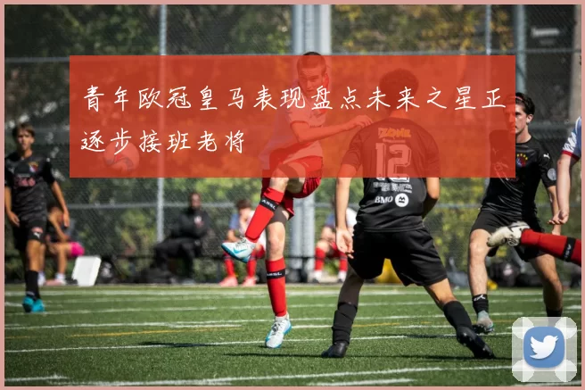 青年欧冠皇马表现盘点未来之星正逐步接班老将
