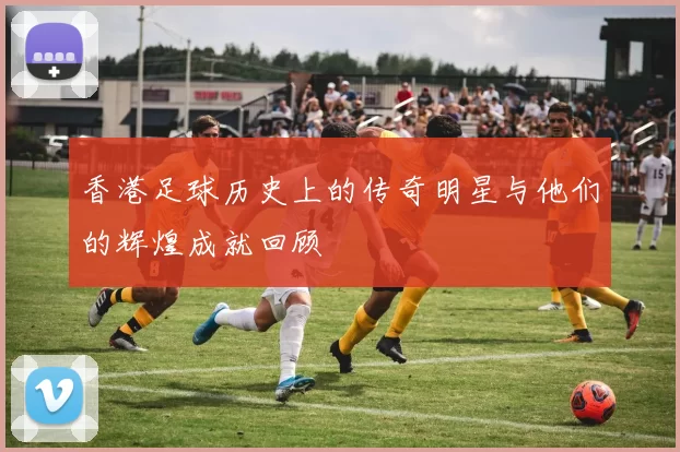 香港足球历史上的传奇明星与他们的辉煌成就回顾